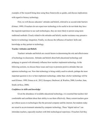 examples of the research being done using these frameworks as guides, and discuss implications
with regard to literacy technology.
First, we will discuss educators’ attitudes and beliefs, referred to as second-order barriers
(Ertmer, 1999). If teachers do not expect new technology to be useful or do not think they have
the required experience to use such technologies, they are more likely to persist using more
traditional methods. Closely related to the attitudes and beliefs, teacher resistance may present a
barrier to technology integration. Finally, we discuss the influence of teachers' skills and
knowledge as they pertain to technology.
Teacher Attitudes and Beliefs
Teachers' attitudes and beliefs are crucial factors in determining the role and effectiveness
of technology in classrooms. Attitudes and beliefs about both educational technology and
pedagogy in general will ultimately influence how teachers implement technology. In the
following sections, we discuss these issues and ways to promote positive attitudes that can
optimize technology use. Now that technology is being widely used in schools, perhaps the most
important question is how to best implement technology, rather than whether technology will be
used (Ertmer, 1999; Ertmer et al., 2012; Keengwe, Onchwari, & Wachira, 2008; Lowther, Inan,
Strahl, & Ross, 2008).
Confidence in skills and knowledge
Given the abundance of available educational technology, it is essential that teachers feel
comfortable and confident about their ability to use them effectively. Many current teachers grew
up without access to technologies like the personal computer and the internet, but students today
are raised in an environment saturated by computer technology. These “digital natives” can
intimidate teachers, especially teachers with little technological experience. If teachers feel they
 
