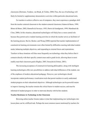 classrooms (Hermans, Tondeur, van Braak, & Valcke, 2008).Thus, the use of technology will
likely be limited to supplementary demonstrative activities within particular educational units.
For teachers to achieve effective use of computers, they must experience a paradigm shift
from the teacher centered classroom to the student-centered classroom (Adams & Burns, 1999;
Bitner & Bitner, 2002; Hannafin & Savenye, 1993; Harris & Grandgenett, 1999; Mandinach &
Cline, 2000). In this situation, educational technologies will likely have a more central role
because they permit active student learning activities in which the teacher serves as facilitator of
the learning process. Ravitz, Becker, and Wong (2000) reported that teacher implementation of
constructivist learning environments were often limited by difficulties meeting individual student
needs, balancing multiple objectives, and responding to external forces and expectations.
Teachers in these situations will thus more frequently use technology when they believe that it
connects directly with their specific content areas and/or grade levels, allowing them to more
readily meet their classroom goals (Hughes, 2005; Snoeyink & Ertmer, 2001).
The increasing acceptance of constructivist learning philosophies, along with intelligent
learning technologies offer new possibilities to address individual differences of the student, one
of the emphases of modern educational pedagogy. However, new technologies should
incorporate student performance visualization tools that permit teachers to easily understand
student progress on their educational objectives. Although technologies can be powerful means
to improve learning, the teacher remains the critical factor to student success, and must be
informed of student progress in order to intervene directly with his/her students.
Teacher Resistance to Technology in the Classroom
Browsing online teacher forums makes it clear that implementing new technologies into
lesson plans can be a difficult task. Perhaps the most common reason mentioned by teachers for
 