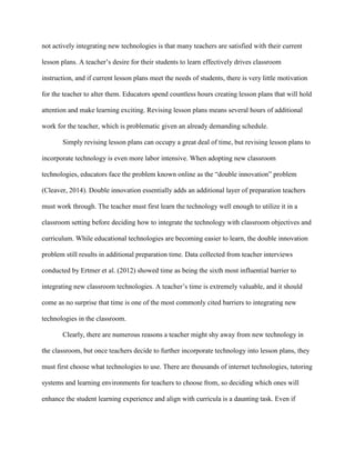 not actively integrating new technologies is that many teachers are satisfied with their current
lesson plans. A teacher’s desire for their students to learn effectively drives classroom
instruction, and if current lesson plans meet the needs of students, there is very little motivation
for the teacher to alter them. Educators spend countless hours creating lesson plans that will hold
attention and make learning exciting. Revising lesson plans means several hours of additional
work for the teacher, which is problematic given an already demanding schedule.
Simply revising lesson plans can occupy a great deal of time, but revising lesson plans to
incorporate technology is even more labor intensive. When adopting new classroom
technologies, educators face the problem known online as the “double innovation” problem
(Cleaver, 2014). Double innovation essentially adds an additional layer of preparation teachers
must work through. The teacher must first learn the technology well enough to utilize it in a
classroom setting before deciding how to integrate the technology with classroom objectives and
curriculum. While educational technologies are becoming easier to learn, the double innovation
problem still results in additional preparation time. Data collected from teacher interviews
conducted by Ertmer et al. (2012) showed time as being the sixth most influential barrier to
integrating new classroom technologies. A teacher’s time is extremely valuable, and it should
come as no surprise that time is one of the most commonly cited barriers to integrating new
technologies in the classroom.
Clearly, there are numerous reasons a teacher might shy away from new technology in
the classroom, but once teachers decide to further incorporate technology into lesson plans, they
must first choose what technologies to use. There are thousands of internet technologies, tutoring
systems and learning environments for teachers to choose from, so deciding which ones will
enhance the student learning experience and align with curricula is a daunting task. Even if
 
