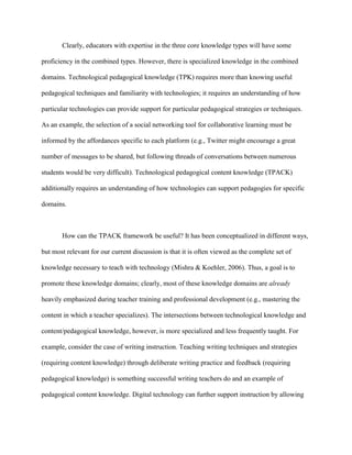 Clearly, educators with expertise in the three core knowledge types will have some
proficiency in the combined types. However, there is specialized knowledge in the combined
domains. Technological pedagogical knowledge (TPK) requires more than knowing useful
pedagogical techniques and familiarity with technologies; it requires an understanding of how
particular technologies can provide support for particular pedagogical strategies or techniques.
As an example, the selection of a social networking tool for collaborative learning must be
informed by the affordances specific to each platform (e.g., Twitter might encourage a great
number of messages to be shared, but following threads of conversations between numerous
students would be very difficult). Technological pedagogical content knowledge (TPACK)
additionally requires an understanding of how technologies can support pedagogies for specific
domains.
How can the TPACK framework be useful? It has been conceptualized in different ways,
but most relevant for our current discussion is that it is often viewed as the complete set of
knowledge necessary to teach with technology (Mishra & Koehler, 2006). Thus, a goal is to
promote these knowledge domains; clearly, most of these knowledge domains are already
heavily emphasized during teacher training and professional development (e.g., mastering the
content in which a teacher specializes). The intersections between technological knowledge and
content/pedagogical knowledge, however, is more specialized and less frequently taught. For
example, consider the case of writing instruction. Teaching writing techniques and strategies
(requiring content knowledge) through deliberate writing practice and feedback (requiring
pedagogical knowledge) is something successful writing teachers do and an example of
pedagogical content knowledge. Digital technology can further support instruction by allowing
 