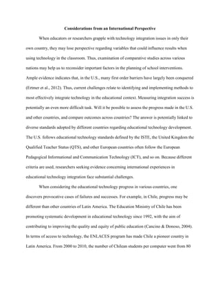 Considerations from an International Perspective
When educators or researchers grapple with technology integration issues in only their
own country, they may lose perspective regarding variables that could influence results when
using technology in the classroom. Thus, examination of comparative studies across various
nations may help us to reconsider important factors in the planning of school interventions.
Ample evidence indicates that, in the U.S., many first order barriers have largely been conquered
(Ertmer et al., 2012). Thus, current challenges relate to identifying and implementing methods to
most effectively integrate technology in the educational context. Measuring integration success is
potentially an even more difficult task. Will it be possible to assess the progress made in the U.S.
and other countries, and compare outcomes across countries? The answer is potentially linked to
diverse standards adopted by different countries regarding educational technology development.
The U.S. follows educational technology standards defined by the ISTE, the United Kingdom the
Qualified Teacher Status (QTS), and other European countries often follow the European
Pedagogical Informational and Communication Technology (ICT), and so on. Because different
criteria are used, researchers seeking evidence concerning international experiences in
educational technology integration face substantial challenges.
When considering the educational technology progress in various countries, one
discovers provocative cases of failures and successes. For example, in Chile, progress may be
different than other countries of Latin America. The Education Ministry of Chile has been
promoting systematic development in educational technology since 1992, with the aim of
contributing to improving the quality and equity of public education (Cancino & Donoso, 2004).
In terms of access to technology, the ENLACES program has made Chile a pioneer country in
Latin America. From 2000 to 2010, the number of Chilean students per computer went from 80
 