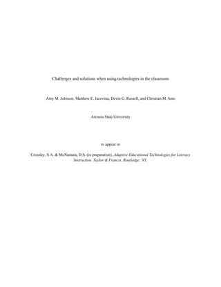 Challenges and solutions when using technologies in the classroom
Amy M. Johnson, Matthew E. Jacovina, Devin G. Russell, and Christian M. Soto
Arizona State University
to appear in
Crossley, S.A. & McNamara, D.S. (in preparation). Adaptive Educational Technologies for Literacy
Instruction. Taylor & Francis, Routledge: NY.
 