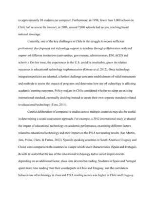 to approximately 10 students per computer. Furthermore, in 1998, fewer than 1,000 schools in
Chile had access to the internet; in 2008, around 7,000 schools had access, reaching broad
national coverage.
Currently, one of the key challenges in Chile is the struggle to secure sufficient
professional development and technology support to teachers through collaboration with and
support of different institutions (universities, government, administrators, ENLACES and
schools). On this issue, the experiences in the U.S. could be invaluable, given its relative
successes in educational technology implementation (Ertmer et al. 2012). Once technology
integration policies are adopted, a further challenge concerns establishment of valid instruments
and methods to assess the impact of programs and determine how use of technology is affecting
academic learning outcomes. Policy-makers in Chile considered whether to adopt an existing
international standard, eventually deciding instead to create their own separate standards related
to educational technology (Toro, 2010).
Careful deliberation of comparative studies across multiple countries may also be useful
in determining a sound assessment approach. For example, a 2012 international study evaluated
the impact of educational technology on academic performance, examining different factors
related to educational technology and their impact on the PISA test reading results (San Martin,
Jara, Preiss, Claro, & Farina, 2012). Spanish speaking countries in South America (Uruguay and
Chile) were compared with countries in Europe which share characteristics (Spain and Portugal).
Results revealed that the use of the educational technology led to varied improvements
depending on an additional factor, class time devoted to reading. Students in Spain and Portugal
spent more time reading than their counterparts in Chile and Uruguay, and the correlation
between use of technology in class and PISA reading scores was higher in Chile and Uruguay.
 