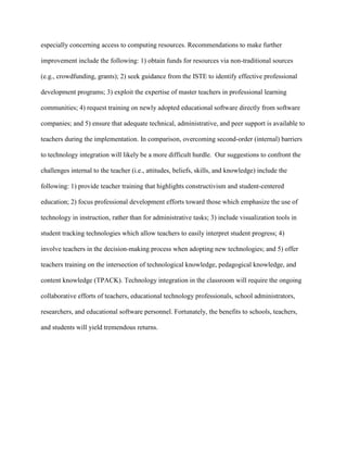 especially concerning access to computing resources. Recommendations to make further
improvement include the following: 1) obtain funds for resources via non-traditional sources
(e.g., crowdfunding, grants); 2) seek guidance from the ISTE to identify effective professional
development programs; 3) exploit the expertise of master teachers in professional learning
communities; 4) request training on newly adopted educational software directly from software
companies; and 5) ensure that adequate technical, administrative, and peer support is available to
teachers during the implementation. In comparison, overcoming second-order (internal) barriers
to technology integration will likely be a more difficult hurdle. Our suggestions to confront the
challenges internal to the teacher (i.e., attitudes, beliefs, skills, and knowledge) include the
following: 1) provide teacher training that highlights constructivism and student-centered
education; 2) focus professional development efforts toward those which emphasize the use of
technology in instruction, rather than for administrative tasks; 3) include visualization tools in
student tracking technologies which allow teachers to easily interpret student progress; 4)
involve teachers in the decision-making process when adopting new technologies; and 5) offer
teachers training on the intersection of technological knowledge, pedagogical knowledge, and
content knowledge (TPACK). Technology integration in the classroom will require the ongoing
collaborative efforts of teachers, educational technology professionals, school administrators,
researchers, and educational software personnel. Fortunately, the benefits to schools, teachers,
and students will yield tremendous returns.
 