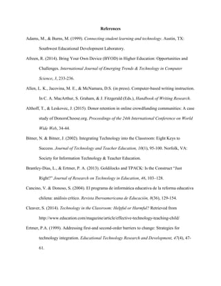 References
Adams, M., & Burns, M. (1999). Connecting student learning and technology. Austin, TX:
Southwest Educational Development Laboratory.
Afreen, R. (2014). Bring Your Own Device (BYOD) in Higher Education: Opportunities and
Challenges. International Journal of Emerging Trends & Technology in Computer
Science, 3, 233-236.
Allen, L. K., Jacovina, M. E., & McNamara, D.S. (in press). Computer-based writing instruction.
In C. A. MacArthur, S. Graham, & J. Fitzgerald (Eds.), Handbook of Writing Research.
Althoff, T., & Leskovec, J. (2015). Donor retention in online crowdfunding communities: A case
study of DonorsChoose.org. Proceedings of the 24th International Conference on World
Wide Web, 34-44.
Bitner, N. & Bitner, J. (2002). Integrating Technology into the Classroom: Eight Keys to
Success. Journal of Technology and Teacher Education, 10(1), 95-100. Norfolk, VA:
Society for Information Technology & Teacher Education.
Brantley-Dias, L., & Ertmer, P. A. (2013). Goldilocks and TPACK: Is the Construct “Just
Right?” Journal of Research on Technology in Education, 46, 103–128.
Cancino, V. & Donoso, S. (2004). El programa de informática educativa de la reforma educativa
chilena: análisis crítico. Revista Iberoamericana de Educación, 8(36), 129-154.
Cleaver, S. (2014). Technology in the Classroom: Helpful or Harmful? Retrieved from
http://www.education.com/magazine/article/effective-technology-teaching-child/
Ertmer, P.A. (1999). Addressing first-and second-order barriers to change: Strategies for
technology integration. Educational Technology Research and Development, 47(4), 47-
61.
 