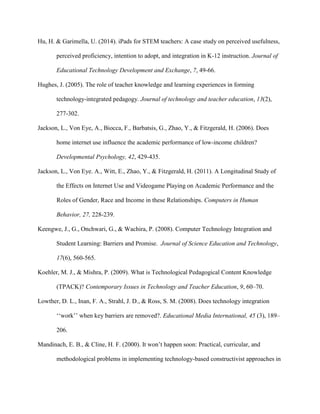 Hu, H. & Garimella, U. (2014). iPads for STEM teachers: A case study on perceived usefulness,
perceived proficiency, intention to adopt, and integration in K-12 instruction. Journal of
Educational Technology Development and Exchange, 7, 49-66.
Hughes, J. (2005). The role of teacher knowledge and learning experiences in forming
technology-integrated pedagogy. Journal of technology and teacher education, 13(2),
277-302.
Jackson, L., Von Eye, A., Biocca, F., Barbatsis, G., Zhao, Y., & Fitzgerald, H. (2006). Does
home internet use influence the academic performance of low-income children?
Developmental Psychology, 42, 429-435.
Jackson, L., Von Eye. A., Witt, E., Zhao, Y., & Fitzgerald, H. (2011). A Longitudinal Study of
the Effects on Internet Use and Videogame Playing on Academic Performance and the
Roles of Gender, Race and Income in these Relationships. Computers in Human
Behavior, 27, 228-239.
Keengwe, J., G., Onchwari, G., & Wachira, P. (2008). Computer Technology Integration and
Student Learning: Barriers and Promise. Journal of Science Education and Technology,
17(6), 560-565.
Koehler, M. J., & Mishra, P. (2009). What is Technological Pedagogical Content Knowledge
(TPACK)? Contemporary Issues in Technology and Teacher Education, 9, 60–70.
Lowther, D. L., Inan, F. A., Strahl, J. D., & Ross, S. M. (2008). Does technology integration
‘‘work’’ when key barriers are removed?. Educational Media International, 45 (3), 189–
206.
Mandinach, E. B., & Cline, H. F. (2000). It won’t happen soon: Practical, curricular, and
methodological problems in implementing technology-based constructivist approaches in
 