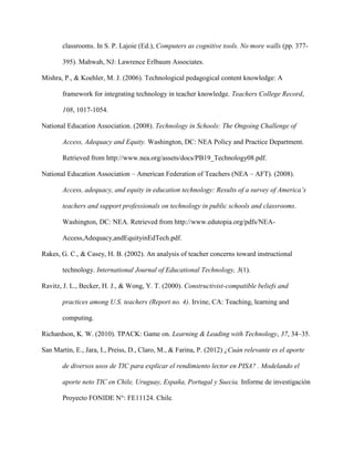 classrooms. In S. P. Lajoie (Ed.), Computers as cognitive tools. No more walls (pp. 377-
395). Mahwah, NJ: Lawrence Erlbaum Associates.
Mishra, P., & Koehler, M. J. (2006). Technological pedagogical content knowledge: A
framework for integrating technology in teacher knowledge. Teachers College Record,
108, 1017-1054.
National Education Association. (2008). Technology in Schools: The Ongoing Challenge of
Access, Adequacy and Equity. Washington, DC: NEA Policy and Practice Department.
Retrieved from http://www.nea.org/assets/docs/PB19_Technology08.pdf.
National Education Association – American Federation of Teachers (NEA – AFT). (2008).
Access, adequacy, and equity in education technology: Results of a survey of America’s
teachers and support professionals on technology in public schools and classrooms.
Washington, DC: NEA. Retrieved from http://www.edutopia.org/pdfs/NEA-
Access,Adequacy,andEquityinEdTech.pdf.
Rakes, G. C., & Casey, H. B. (2002). An analysis of teacher concerns toward instructional
technology. International Journal of Educational Technology, 3(1).
Ravitz, J. L., Becker, H. J., & Wong, Y. T. (2000). Constructivist-compatible beliefs and
practices among U.S. teachers (Report no. 4). Irvine, CA: Teaching, learning and
computing.
Richardson, K. W. (2010). TPACK: Game on. Learning & Leading with Technology, 37, 34–35.
San Martín, E., Jara, I., Preiss, D., Claro, M., & Farina, P. (2012) ¿Cuán relevante es el aporte
de diversos usos de TIC para explicar el rendimiento lector en PISA? . Modelando el
aporte neto TIC en Chile, Uruguay, España, Portugal y Suecia. Informe de investigación
Proyecto FONIDE N°: FE11124. Chile.
 