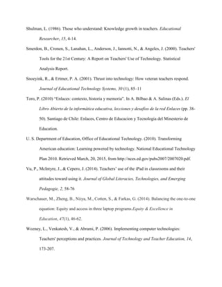 Shulman, L. (1986). Those who understand: Knowledge growth in teachers. Educational
Researcher, 15, 4-14.
Smerdon, B., Cronen, S., Lanahan, L., Anderson, J., Iannotti, N., & Angeles, J. (2000). Teachers'
Tools for the 21st Century: A Report on Teachers' Use of Technology. Statistical
Analysis Report.
Snoeyink, R., & Ertmer, P. A. (2001). Thrust into technology: How veteran teachers respond.
Journal of Educational Technology Systems, 30 (1), 85–11
Toro, P. (2010) “Enlaces: contexto, historia y memoria”. In A. Bilbao & A. Salinas (Eds.). El
Libro Abierto de la informática educativa, lecciones y desafíos de la red Enlaces (pp. 38-
50). Santiago de Chile: Enlaces, Centro de Educacion y Tecnologia del Minesterio de
Education.
U. S. Department of Education, Office of Educational Technology. (2010). Transforming
American education: Learning powered by technology. National Educational Technology
Plan 2010. Retrieved March, 20, 2015, from http://nces.ed.gov/pubs2007/2007020.pdf.
Vu, P., McIntyre, J., & Cepero, J. (2014). Teachers’ use of the iPad in classrooms and their
attitudes toward using it. Journal of Global Literacies, Technologies, and Emerging
Pedagogie, 2, 58-76
Warschauer, M., Zheng, B., Niiya, M., Cotten, S., & Farkas, G. (2014). Balancing the one-to-one
equation: Equity and access in three laptop programs.Equity & Excellence in
Education, 47(1), 46-62.
Wozney, L., Venkatesh, V., & Abrami, P. (2006). Implementing computer technologies:
Teachers' perceptions and practices. Journal of Technology and Teacher Education, 14,
173-207.
 