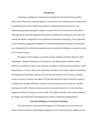 Introduction
Technology is perhaps the strongest factor shaping the educational landscape today.
Many school districts are showing support for increased levels of technology in the classroom by
providing hardware such as tablets and computers, enhancing internet connectivity, and
implementing programs designed to improve computer literacy for both teachers and students.
Although teachers generally appreciate the benefits of educational technologies, they often find
smooth and effective integration of new educational technologies challenging. From acquisition
of new technology equipment to adaptation of curricula and teaching techniques to incorporate
new educational tools, technology integration presents significant challenges to educators at each
level of school systems.
The purpose of this chapter is to present common challenges faced by educators when
attempting to integrate technology in the classroom, and offer potential solutions to those
problems. Examination of these issues should be valuable to current and future educators, school
administrators, as well as educational technology researchers. The chapter begins by introducing
the challenges to technology integration that are external (extrinsic) to the teacher, including
access to resources, training, and support. We then present barriers that are internal to teachers,
including their attitudes and beliefs, resistance toward technology in the classroom, and their
knowledge and skills. The next section presents international perspectives on the technology
integration problem, focusing on a case in Chile. The chapter concludes with a short summary of
the chapter and condensed recommendations for effective technology implementation.
External Challenges to Classroom Technology
First-order barriers to the successful integration of technology into the classroom are
factors external to teachers implementing technology. External barriers must be addressed at the
 