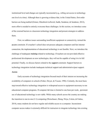 institutional level and changes are typically incremental (e.g., rolling out access to technology
one level at a time). Although there is growing evidence that, in the United States, first-order
barriers are being tackled (Ertmer, Ottenbreit-Leftwich, Sadik, Sendurur, & Sendurur, 2012),
more effort is needed to entirely overcome these challenges. In this section, we introduce some
of the external barriers to classroom technology integration and present strategies to address
them.
First, we address issues surrounding insufficient equipment or connectivity, termed the
access constraint. If a teacher’s school does not possess adequate computers and fast internet
connection, the implementation of educational technology is not feasible. Next, we introduce the
challenge of inadequate training related to technology. If teachers are not provided effective
professional development on new technologies, they will not be capable of using it to its full
potential. Finally, we discuss factors related to the support constraint. Support barriers to
technology integration include inadequate technical support and administrative/peer support.
Access
Early accounts of technology integration focused much of their interest on increasing the
availability of computers in schools (Fisher, Dwyer, & Yocam, 1996). Certainly, the most basic
step toward effective technology integration is widespread access to equipment necessary to run
educational computer programs. If computer lab time is limited to one hour per week, persistent
use of educational technology is not viable. While many schools across the country are making
the transition to one-to-one (1:1) computing (Warschauer, Zheng, Niiya, Cotton, & Farkas,
2014), many students do not have regular and reliable access to a computer. Inconsistent
computer access makes it extremely difficult for instructors to integrate technology into existing
 