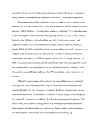 lesson plans. Routine access to hardware (i.e., laptops or tablets), software (e.g., reading and
writing software, internet browsers), and internet connection is a fundamental requirement.
Research demonstrates that much progress had been made to improve equipment and
internet access in schools over the last 20 years. Results from the National Center for Education
Statistics’ (NCES) 2009 survey of public school teachers revealed that 97% of all teachers have
at least one computer in their classroom every day (Gray, Thomas, & Lewis, 2010). Compare
this result to the 1999 survey which found that only 84% of public school teachers had
computers available in the classroom (Smerdon, Cronen, Lanahan, Anderson, Ionnotti, &
Angeles, 2000). The 2009 results indicated that, on average, classrooms had 5.3 students to every
computer in the classroom (Gray et al., 2010). Results also showed that 93% of classroom
computers had internet access by 2009 (compared to 64% in the 1999 survey; Smerdon et al.,
2000). These results demonstrate that, by the year 2009, the ideal 1:1 computing model had not
been broadly realized, but computers are widely accessible in the modern classroom. Further
advances have presumably been made since the 2009 study, but up-to-date statistics are not
available.
Although impressive recent advances have been made, effective use of educational
technologies for literacy may require more frequent instructional time on computers than
currently afforded by the ratio of students to computers. Intelligent tutoring systems such as
those detailed in this book can individualize instruction to student progress within the system,
but consistent 1:1 computer access is highly desirable given this pedagogical approach. With
limited federal, state, and local funding, schools may often need to pursue unconventional
funding options for obtaining classroom technologies. Budgets may be supplemented using
crowdfunding sites, some of which specifically target education funding (e.g.,
 