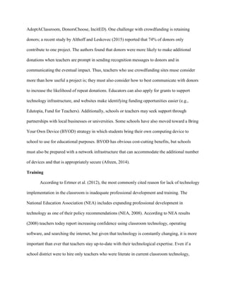 AdoptAClassroom, DonorsChoose, IncitED). One challenge with crowdfunding is retaining
donors; a recent study by Althoff and Leskovec (2015) reported that 74% of donors only
contribute to one project. The authors found that donors were more likely to make additional
donations when teachers are prompt in sending recognition messages to donors and in
communicating the eventual impact. Thus, teachers who use crowdfunding sites muse consider
more than how useful a project is; they must also consider how to best communicate with donors
to increase the likelihood of repeat donations. Educators can also apply for grants to support
technology infrastructure, and websites make identifying funding opportunities easier (e.g.,
Edutopia, Fund for Teachers). Additionally, schools or teachers may seek support through
partnerships with local businesses or universities. Some schools have also moved toward a Bring
Your Own Device (BYOD) strategy in which students bring their own computing device to
school to use for educational purposes. BYOD has obvious cost-cutting benefits, but schools
must also be prepared with a network infrastructure that can accommodate the additional number
of devices and that is appropriately secure (Afreen, 2014).
Training
According to Ertmer et al. (2012), the most commonly cited reason for lack of technology
implementation in the classroom is inadequate professional development and training. The
National Education Association (NEA) includes expanding professional development in
technology as one of their policy recommendations (NEA, 2008). According to NEA results
(2008) teachers today report increasing confidence using classroom technology, operating
software, and searching the internet, but given that technology is constantly changing, it is more
important than ever that teachers stay up-to-date with their technological expertise. Even if a
school district were to hire only teachers who were literate in current classroom technology,
 