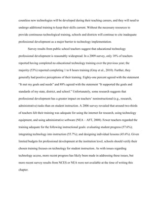 countless new technologies will be developed during their teaching careers, and they will need to
undergo additional training to keep their skills current. Without the necessary resources to
provide continuous technological training, schools and districts will continue to cite inadequate
professional development as a major barrier to technology implementation.
Survey results from public school teachers suggest that educational technology
professional development is reasonably widespread. In a 2009 survey, only 18% of teachers
reported having completed no educational technology training over the previous year; the
majority (53%) reported completing 1 to 8 hours training (Gray et al., 2010). Further, they
generally had positive perceptions of their training. Eighty-one percent agreed with the statement
“It met my goals and needs” and 88% agreed with the statement “It supported the goals and
standards of my state, district, and school.” Unfortunately, some research suggests that
professional development has a greater impact on teachers’ noninstructional (e.g., research,
administrative) tasks than on student instruction. A 2006 survey revealed that around two-thirds
of teachers felt their training was adequate for using the internet for research, using technology
equipment, and using administrative software (NEA – AFT, 2008). Fewer teachers regarded the
training adequate for the following instructional goals: evaluating student progress (57.6%);
integrating technology into instruction (55.7%); and designing individual lessons (45.6%). Given
limited budgets for professional development at the institution level, schools should verify their
chosen training focuses on technology for student instruction. As with issues regarding
technology access, more recent progress has likely been made in addressing these issues, but
more recent survey results from NCES or NEA were not available at the time of writing this
chapter.
 