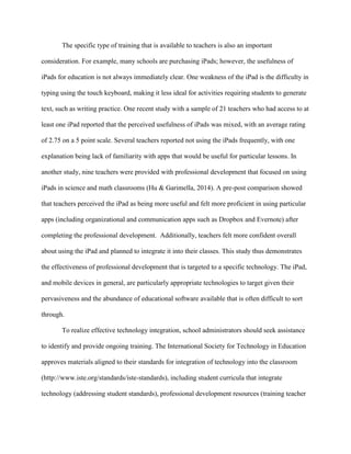 The specific type of training that is available to teachers is also an important
consideration. For example, many schools are purchasing iPads; however, the usefulness of
iPads for education is not always immediately clear. One weakness of the iPad is the difficulty in
typing using the touch keyboard, making it less ideal for activities requiring students to generate
text, such as writing practice. One recent study with a sample of 21 teachers who had access to at
least one iPad reported that the perceived usefulness of iPads was mixed, with an average rating
of 2.75 on a 5 point scale. Several teachers reported not using the iPads frequently, with one
explanation being lack of familiarity with apps that would be useful for particular lessons. In
another study, nine teachers were provided with professional development that focused on using
iPads in science and math classrooms (Hu & Garimella, 2014). A pre-post comparison showed
that teachers perceived the iPad as being more useful and felt more proficient in using particular
apps (including organizational and communication apps such as Dropbox and Evernote) after
completing the professional development. Additionally, teachers felt more confident overall
about using the iPad and planned to integrate it into their classes. This study thus demonstrates
the effectiveness of professional development that is targeted to a specific technology. The iPad,
and mobile devices in general, are particularly appropriate technologies to target given their
pervasiveness and the abundance of educational software available that is often difficult to sort
through.
To realize effective technology integration, school administrators should seek assistance
to identify and provide ongoing training. The International Society for Technology in Education
approves materials aligned to their standards for integration of technology into the classroom
(http://www.iste.org/standards/iste-standards), including student curricula that integrate
technology (addressing student standards), professional development resources (training teacher
 