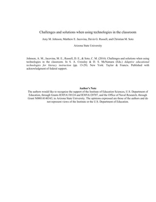 Challenges and solutions when using technologies in the classroom
Amy M. Johnson, Matthew E. Jacovina, Devin G. Russell, and Christian M. Soto
Arizona State University
Johnson, A. M., Jacovina, M. E., Russell, D. E., & Soto, C. M. (2016). Challenges and solutions when using
technologies in the classroom. In S. A. Crossley & D. S. McNamara (Eds.) Adaptive educational
technologies for literacy instruction (pp. 13-29). New York: Taylor & Francis. Published with
acknowledgment of federal support.
Author's Note
The authors would like to recognize the support of the Institute of Education Sciences, U.S. Department of
Education, through Grants R305A130124 and R305A120707, and the Office of Naval Research, through
Grant N00014140343, to Arizona State University. The opinions expressed are those of the authors and do
not represent views of the Institute or the U.S. Department of Education.
 