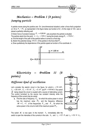 IPhO 1983 Theoretical Questions
1. Mechanics – Problem I (8 points)
Jumping particle
A particle moves along the positive axis Ox (one-dimensional situation) under a force that’s projection
on Ox is 0FFx = as represented in the figure below (as function of x ). At the origin of Ox axis is
placed a perfectly reflecting wall.
A friction force of constant modulus NFf 00,1= acts anywhere the particle is situated.
The particle starts from the point mxx 00,10 == having the kinetic energy JEc 0,10= .
a. Find the length of the path of the particle before it comes to a final stop
b. Sketch the potential energy )(xU of the particle in the force field xF .
c. Draw qualitatively the dependence of the particle speed as function of his coordinate x .
2. Electricity – Problem II (8
points)
Different kind of oscillation
Let’s consider the electric circuit in the figure, for which mHL 101 = ,
mHL 202 = , nFC 101 = , nFC 52 = and Ω= kR 100 . The switch
K being closed the circuit is coupled with a source of alternating current.
The current furnished by the source has constant intensity while the
frequency of the current may be varied.
a. Find the ratio of frequency mf for which the active power in circuit
has the maximum value mP and the frequency difference
−+ −=∆ fff of the frequencies +f and −f for which the
active power in the circuit is half of the maximum power mP .
The switch K is now open. In the moment 0t immediately after the
switch is open the intensities of the currents in the coils 1L and Ai 1,001 = and Ai 2,002 = 1L
Page 1 from 4
 