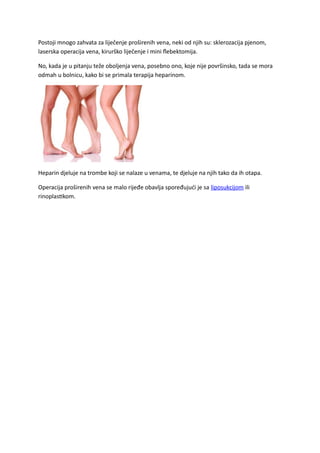 Postoji mnogo zahvata za liječenje proširenih vena, neki od njih su: sklerozacija pjenom,
laserska operacija vena, kirurško liječenje i mini flebektomija.
No, kada je u pitanju teže oboljenja vena, posebno ono, koje nije površinsko, tada se mora
odmah u bolnicu, kako bi se primala terapija heparinom.
Heparin djeluje na trombe koji se nalaze u venama, te djeluje na njih tako da ih otapa.
Operacija proširenih vena se malo rijeđe obavlja spoređujući je sa liposukcijom ili
rinoplastikom.
 