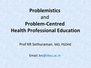 Problemistics
and
Problem-Centred
Health Professional Education
Prof KR Sethuraman. MD, PGDHE
Email: krs@sbvu.ac.in

 
