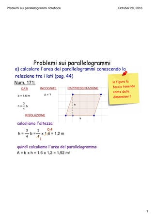 Problemi sui parallelogrammi.notebook
1
October 28, 2016
Problemi sui parallelogrammi
Num. 171:
DATI INCOGNITE
b = 1,6 m
h =     b
3
4
A = ?
RISOLUZIONE
RAPPRESENTAZIONE
h =      b =     x 1,6 = 1,2 m
3          3
4          4
1
0,4
A = b x h = 1,6 x 1,2 = 1,92 m2
calcoliamo l'altezza:
quindi calcoliamo l'area del parallelogramma:
la figura la
faccio tenendo
conto delle
dimensioni !!
a) calcolare l'area dei parallelogrammi conoscendo la
relazione tra i lati (pag. 44)
RAPPRESENTAZIONE
 