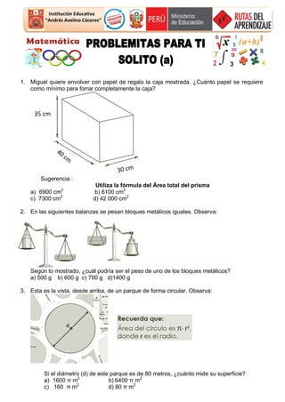 Institución Educativa
“Andrés Avelino Cáceres”
1. Miguel quiere envolver con papel de regalo la caja mostrada. ¿Cuánto papel se requiere
como mínimo para forrar completamente la caja?
Sugerencia :
Utiliza la fórmula del Área total del prisma
a) 6900 cm2
b) 6100 cm2
c) 7300 cm2
d) 42 000 cm2
2. En las siguientes balanzas se pesan bloques metálicos iguales. Observa:
Según lo mostrado, ¿cuál podría ser el peso de uno de los bloques metálicos?
a) 500 g b) 600 g c) 700 g d)1400 g
3. Esta es la vista, desde arriba, de un parque de forma circular. Observa:
Si el diámetro (d) de este parque es de 80 metros, ¿cuánto mide su superficie?
a) 1600 π m2
b) 6400 π m2
c) 160 π m2
d) 80 π m2
35 cm
 