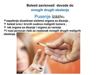 Bolesti zavisnosti dovode do
mnogih drugih obolenja
Pusenje izaziva
zapalenje sluzokoze sistema organa za disanje ,
 bolest srca i krvnih sudova malignih tumora ,
 rak organa za disanje i organa za varenje
i nosi povecan rizik za nastanak mnogih drugih malignih
obolenja .
 