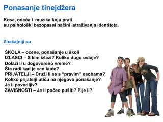 Ponasanje tinejdžeraUda obraćate pažnju na odjeću ob
Kosa, odeća i muzika koju prati
su psihološki bezopasni načini istraživanja identiteta.
Značajniji su
ŠKOLA – ocene, ponašanje u školi
IZLASCI – S kim izlazi? Koliko dugo ostaje?
Dolazi li u dogovoreno vreme?
Šta radi kad je van kuće?
PRIJATELJI – Druži li se s “pravim” osobama?
Koliko prijatelji utiču na njegovo ponašanje?
Je li povodljiv?
ZAVISNOSTI – Je li počeo pušiti? Pije li?
 