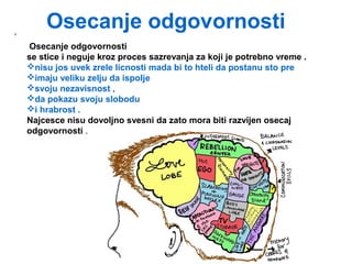 Osecanje odgovornosti,
Osecanje odgovornosti
se stice i neguje kroz proces sazrevanja za koji je potrebno vreme .
nisu jos uvek zrele licnosti mada bi to hteli da postanu sto pre
imaju veliku zelju da ispolje
svoju nezavisnost ,
da pokazu svoju slobodu
i hrabrost .
Najcesce nisu dovoljno svesni da zato mora biti razvijen osecaj
odgovornosti .
 