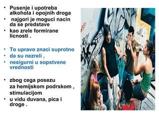 • Pusenje i upotreba
alkohola i opojnih droga
• najgori je moguci nacin
da se predstave
• kao zrele formirane
licnosti .
• To upravo znaci suprotno
• da su nezreli ,
• nesigurni u sopstvene
vrednosti
• zbog cega posezu
za hemijskom podrskom ,
stimulacijom
• u vidu duvana, pica i
droge .
 