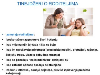 TINEJDŽERI O RODITELJIMA
• zameraju roditeljima :
• beskonačne razgovore o školi i učenju
• kad viču na njih jer tada ništa ne čuju
• kad im narušavaju privatnost (pregledaju mobilni, pretražuju računar,
školsku trobu, ulaze u sobu bez kucanja)
• kad se ponašaju “na istom nivou” detinjasti su
• kad zahlade odnose osećaju se zbunjeno
• zabranu izlazaka , biranje prijatelja, previše ispitivanja prečesto
kažnjavanje
 