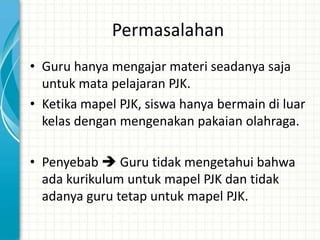 Permasalahan
• Guru hanya mengajar materi seadanya saja
  untuk mata pelajaran PJK.
• Ketika mapel PJK, siswa hanya bermain di luar
  kelas dengan mengenakan pakaian olahraga.

• Penyebab  Guru tidak mengetahui bahwa
  ada kurikulum untuk mapel PJK dan tidak
  adanya guru tetap untuk mapel PJK.
 
