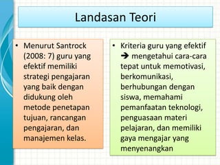 Landasan Teori

• Menurut Santrock      • Kriteria guru yang efektif
  (2008: 7) guru yang      mengetahui cara-cara
  efektif memiliki        tepat untuk memotivasi,
  strategi pengajaran     berkomunikasi,
  yang baik dengan        berhubungan dengan
  didukung oleh           siswa, memahami
  metode penetapan        pemanfaatan teknologi,
  tujuan, rancangan       penguasaan materi
  pengajaran, dan         pelajaran, dan memiliki
  manajemen kelas.        gaya mengajar yang
                          menyenangkan
 