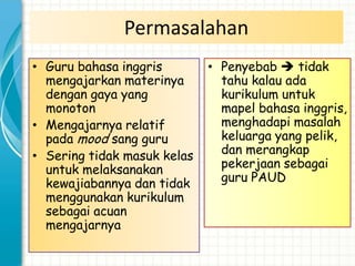 Permasalahan
• Guru bahasa inggris        • Penyebab  tidak
  mengajarkan materinya        tahu kalau ada
  dengan gaya yang             kurikulum untuk
  monoton                      mapel bahasa inggris,
• Mengajarnya relatif          menghadapi masalah
  pada mood sang guru          keluarga yang pelik,
• Sering tidak masuk kelas     dan merangkap
  untuk melaksanakan           pekerjaan sebagai
  kewajiabannya dan tidak      guru PAUD
  menggunakan kurikulum
  sebagai acuan
  mengajarnya
 