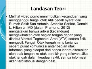 Landasan Teori
• Melihat video porno menimbulkan kecanduan yang
  mengganggu fungsi otak.Ahli bedah syaraf dari
  Rumah Sakit San Antonio, Amerika Serikat, Donald
  L. Hilton Jr, MD (dalam Pramono, 2012)
  mengatakan bahwa adiksi (kecanduan)
  mengakibatkan otak bagian tengah depan yang
  disebut Ventral Tegmental Area (VTA) secara fisik
  mengecil. Fungsi Otak tengah mirip kerjanya
  seperti pusat komunikasi antar bagian otak.
  Informasi yang didapat dari panca indera diteruskan
  oleh otak tengah ke otak berpikir yang relevan. Jika
  otak tengah dalam keadaan aktif, semua informasi
  akan terdistribusi dengan baik.
 