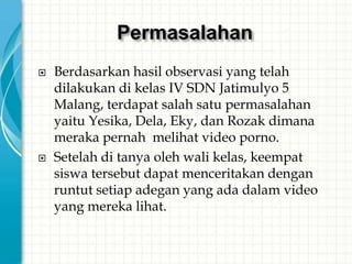 Permasalahan
   Berdasarkan hasil observasi yang telah
    dilakukan di kelas IV SDN Jatimulyo 5
    Malang, terdapat salah satu permasalahan
    yaitu Yesika, Dela, Eky, dan Rozak dimana
    meraka pernah melihat video porno.
   Setelah di tanya oleh wali kelas, keempat
    siswa tersebut dapat menceritakan dengan
    runtut setiap adegan yang ada dalam video
    yang mereka lihat.
 