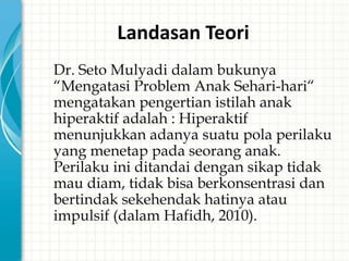 Landasan Teori
   Dr. Seto Mulyadi dalam bukunya
    “Mengatasi Problem Anak Sehari-hari“
    mengatakan pengertian istilah anak
    hiperaktif adalah : Hiperaktif
    menunjukkan adanya suatu pola perilaku
    yang menetap pada seorang anak.
    Perilaku ini ditandai dengan sikap tidak
    mau diam, tidak bisa berkonsentrasi dan
    bertindak sekehendak hatinya atau
    impulsif (dalam Hafidh, 2010).
 