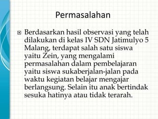 Permasalahan
   Berdasarkan hasil observasi yang telah
    dilakukan di kelas IV SDN Jatimulyo 5
    Malang, terdapat salah satu siswa
    yaitu Zein, yang mengalami
    permasalahan dalam pembelajaran
    yaitu siswa sukaberjalan-jalan pada
    waktu kegiatan belajar mengajar
    berlangsung. Selain itu anak bertindak
    sesuka hatinya atau tidak terarah.
 