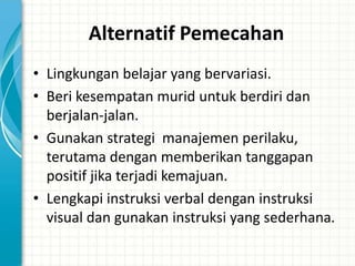 Alternatif Pemecahan
• Lingkungan belajar yang bervariasi.
• Beri kesempatan murid untuk berdiri dan
  berjalan-jalan.
• Gunakan strategi manajemen perilaku,
  terutama dengan memberikan tanggapan
  positif jika terjadi kemajuan.
• Lengkapi instruksi verbal dengan instruksi
  visual dan gunakan instruksi yang sederhana.
 