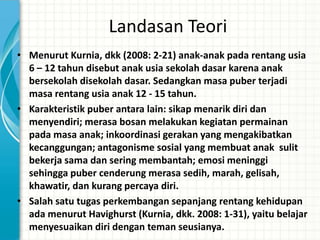 Landasan Teori
• Menurut Kurnia, dkk (2008: 2-21) anak-anak pada rentang usia
  6 – 12 tahun disebut anak usia sekolah dasar karena anak
  bersekolah disekolah dasar. Sedangkan masa puber terjadi
  masa rentang usia anak 12 - 15 tahun.
• Karakteristik puber antara lain: sikap menarik diri dan
  menyendiri; merasa bosan melakukan kegiatan permainan
  pada masa anak; inkoordinasi gerakan yang mengakibatkan
  kecanggungan; antagonisme sosial yang membuat anak sulit
  bekerja sama dan sering membantah; emosi meninggi
  sehingga puber cenderung merasa sedih, marah, gelisah,
  khawatir, dan kurang percaya diri.
• Salah satu tugas perkembangan sepanjang rentang kehidupan
  ada menurut Havighurst (Kurnia, dkk. 2008: 1-31), yaitu belajar
  menyesuaikan diri dengan teman seusianya.
 