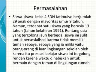 Permasalahan
• Siswa-siswa kelas 4 SDN Jatimulyo berjumlah
  29 anak dengan mayoritas umur 9 tahun.
  Namun, terdapat satu siswa yang berusia 13
  tahun (tahun kelahiran 1991). Rentang usia
  yang tergolong jauh berbeda, siswa ini sulit
  untuk bersosialisasi karena tidak memiliki
  teman sebaya. sebaya yang ia miliki yaitu
  orang-orang di luar lingkungan sekolah oleh
  karena itu prestasi belajar siswa ini tergolong
  rendah karena waktu dihabiskan untuk
  bermain dengan teman di lingkungan rumah.
 
