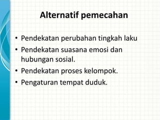 Alternatif pemecahan

• Pendekatan perubahan tingkah laku
• Pendekatan suasana emosi dan
  hubungan sosial.
• Pendekatan proses kelompok.
• Pengaturan tempat duduk.
 