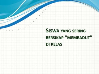 SISWA YANG SERING
BERSIKAP “MEMBADUT”
DI KELAS
 