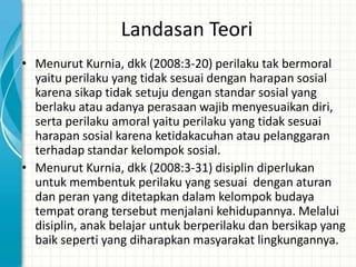 Landasan Teori
• Menurut Kurnia, dkk (2008:3-20) perilaku tak bermoral
  yaitu perilaku yang tidak sesuai dengan harapan sosial
  karena sikap tidak setuju dengan standar sosial yang
  berlaku atau adanya perasaan wajib menyesuaikan diri,
  serta perilaku amoral yaitu perilaku yang tidak sesuai
  harapan sosial karena ketidakacuhan atau pelanggaran
  terhadap standar kelompok sosial.
• Menurut Kurnia, dkk (2008:3-31) disiplin diperlukan
  untuk membentuk perilaku yang sesuai dengan aturan
  dan peran yang ditetapkan dalam kelompok budaya
  tempat orang tersebut menjalani kehidupannya. Melalui
  disiplin, anak belajar untuk berperilaku dan bersikap yang
  baik seperti yang diharapkan masyarakat lingkungannya.
 