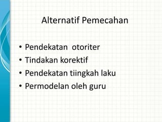 Alternatif Pemecahan

•   Pendekatan otoriter
•   Tindakan korektif
•   Pendekatan tiingkah laku
•   Permodelan oleh guru
 