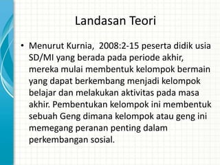 Landasan Teori
• Menurut Kurnia, 2008:2-15 peserta didik usia
  SD/MI yang berada pada periode akhir,
  mereka mulai membentuk kelompok bermain
  yang dapat berkembang menjadi kelompok
  belajar dan melakukan aktivitas pada masa
  akhir. Pembentukan kelompok ini membentuk
  sebuah Geng dimana kelompok atau geng ini
  memegang peranan penting dalam
  perkembangan sosial.
 