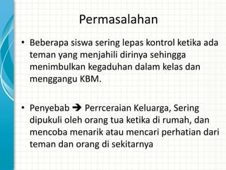 Permasalahan
• Beberapa siswa sering lepas kontrol ketika ada
  teman yang menjahili dirinya sehingga
  menimbulkan kegaduhan dalam kelas dan
  menggangu KBM.

• Penyebab  Perrceraian Keluarga, Sering
  dipukuli oleh orang tua ketika di rumah, dan
  mencoba menarik atau mencari perhatian dari
  teman dan orang di sekitarnya
 