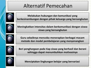 Alternatif Pemecahan
         Melakukan hubungan dan komunikasi yang
berkesinambungan dengan pihak keluarga yang bersangkutan

Meningkatkan intensitas dalam berkomunikasi dengan siswa-
                 siswa yang bersangkutan

  Guru sebaiknya mencoba menerapkan berbagai macam
  metode dan model pembelajaran yang menyenangkan

 Beri penghargaan pada tiap siswa yang berhasil dan berani
        sehingga dapat menumbuhkan motivasinya


      Menciptakan lingkungan belajar yang bervariasi
 