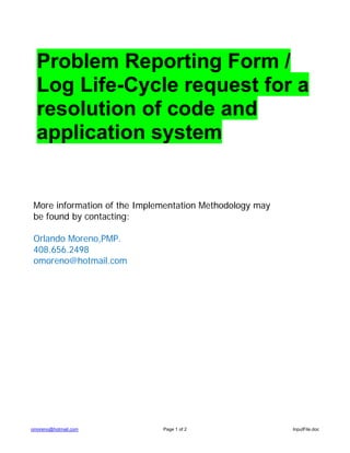 Problem Reporting Form /
  Log Life-Cycle request for a
  resolution of code and
  application system


 More information of the Implementation Methodology may
 be found by contacting:

 Orlando Moreno,PMP.
 408.656.2498
 omoreno@hotmail.com




omoreno@hotmail.com           Page 1 of 2                 InputFile.doc
 
