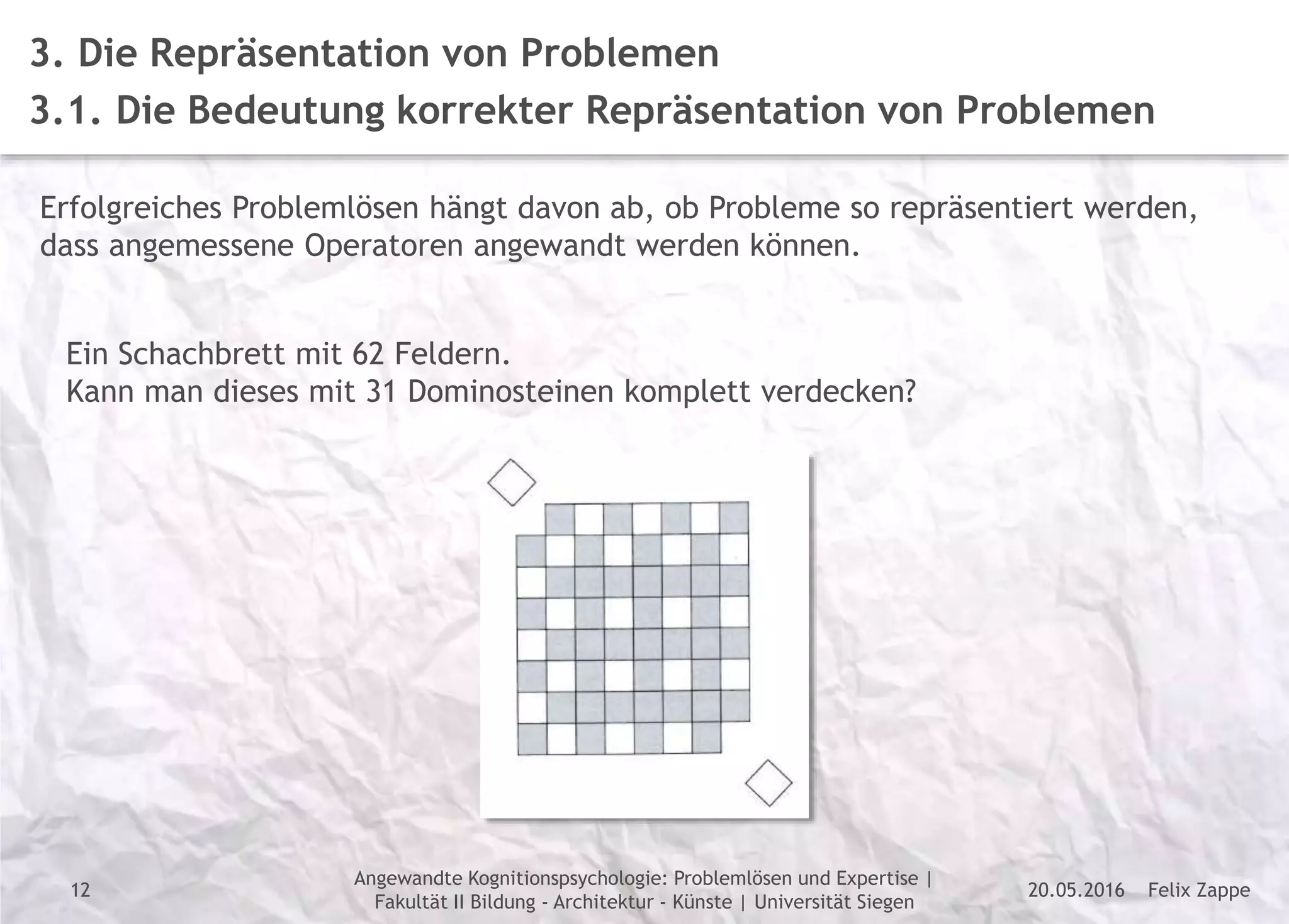 Felix Zappe20.05.2016
Angewandte Kognitionspsychologie: Problemlösen und Expertise |
Fakultät II Bildung - Architektur - Künste | Universität Siegen
Disclaimer
3. Die Repräsentation von Problemen
3.1. Die Bedeutung korrekter Repräsentation von Problemen
Erfolgreiches Problemlösen hängt davon ab, ob Probleme so repräsentiert werden,
dass angemessene Operatoren angewandt werden können.
Ein Schachbrett mit 62 Feldern.
Kann man dieses mit 31 Dominosteinen komplett verdecken?
12
 