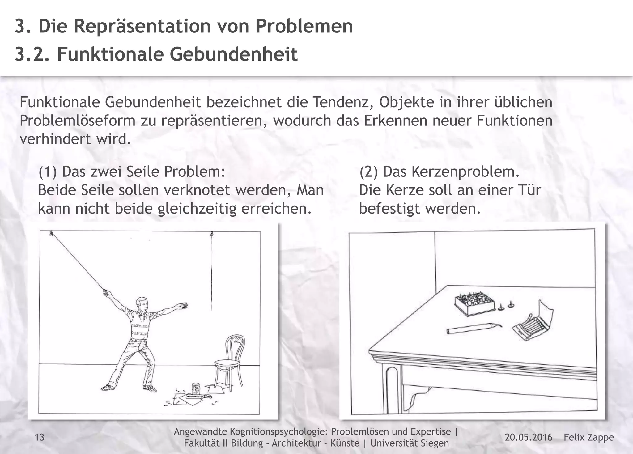 Felix Zappe20.05.2016
Angewandte Kognitionspsychologie: Problemlösen und Expertise |
Fakultät II Bildung - Architektur - Künste | Universität Siegen
Disclaimer
3. Die Repräsentation von Problemen
3.2. Funktionale Gebundenheit
Funktionale Gebundenheit bezeichnet die Tendenz, Objekte in ihrer üblichen
Problemlöseform zu repräsentieren, wodurch das Erkennen neuer Funktionen
verhindert wird.
(1) Das zwei Seile Problem:
Beide Seile sollen verknotet werden, Man
kann nicht beide gleichzeitig erreichen.
(2) Das Kerzenproblem.
Die Kerze soll an einer Tür
befestigt werden.
13
 