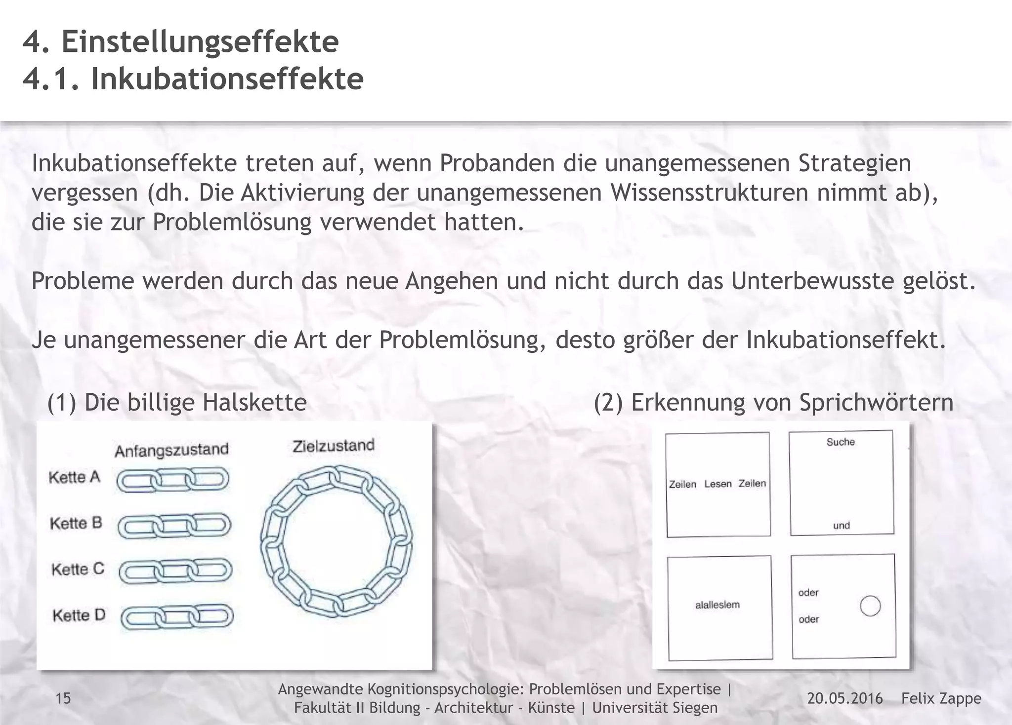 Felix Zappe20.05.2016
Angewandte Kognitionspsychologie: Problemlösen und Expertise |
Fakultät II Bildung - Architektur - Künste | Universität Siegen
Disclaimer
4. Einstellungseffekte
4.1. Inkubationseffekte
Inkubationseffekte treten auf, wenn Probanden die unangemessenen Strategien
vergessen (dh. Die Aktivierung der unangemessenen Wissensstrukturen nimmt ab),
die sie zur Problemlösung verwendet hatten.
Probleme werden durch das neue Angehen und nicht durch das Unterbewusste gelöst.
Je unangemessener die Art der Problemlösung, desto größer der Inkubationseffekt.
(1) Die billige Halskette (2) Erkennung von Sprichwörtern
15
 